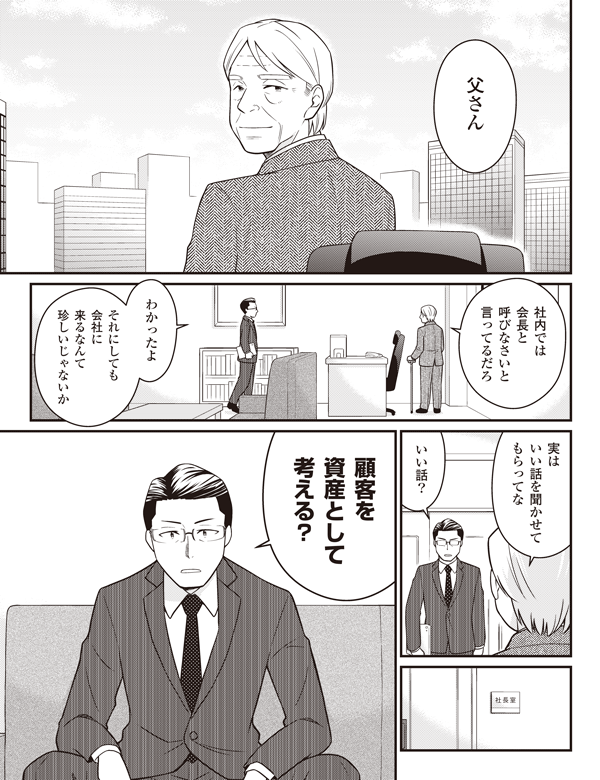 父さん
社内では
会長と
呼びなさいと
言ってるだろ
わかったよ
それにしても
会社に
来るなんて
珍しいじゃないか
実は
いい話を聞かせて
もらってな
いい話？
顧客を
資産として
考える？
