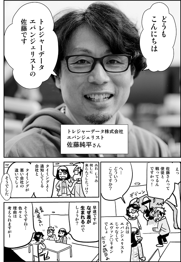 
どうも
こんにちは
トレジャーデータ
エバンジェリストの
佐藤です
トレジャーデータ株式会社
エバンジェリスト
佐藤純平さん
えっ
佐藤さんって
使徒と
戦ってるん
ですかっ！
へ…
どういう
ことですか？
それは
エバンジェリスト
じゃなくて
エヴァン○リオン
でしょ
あれ じゃあ
何しに
来たんでしたっけ？
タイミングよく
通知してくる
会社と
タイミングが
悪い会社の
違いでしょ
そうでした
早速ですが
なぜ差が
生まれるので
しょうか？
そうですね…
色々と
理由は
考えられますがー
