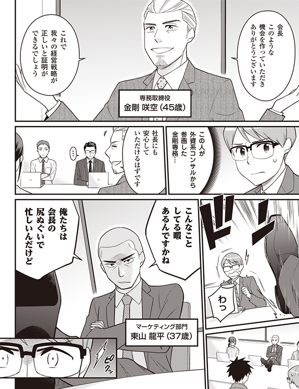 会長 このような 機会を作っていただき ありがとうございます これで 我々の経営戦略が 正しいと証明が できるでしょう 専務取締役 金剛　咲空（45歳） この人が 外資系コンサルから 参画した 金剛専務… 社長にも 安心して いただけるはずです わっ こんなこと してる暇 あるんですかね 俺たちは 会長の 尻ぬぐいで 忙しいんだけど マーケティング部門 東山龍平（37歳）