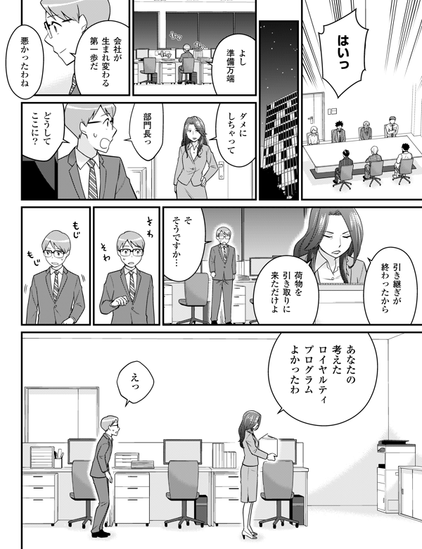 はいっ よし 準備万端 会社が 生まれ変わる 第一歩だ 悪かったわね ダメに しちゃって 部門長っ どうして ここに？ 引き継ぎが 終わった から 荷物を 引き取りに 来ただけよ そ そうですか… あなたの 考えた ロイヤルティ プログラム よかったわ えっ