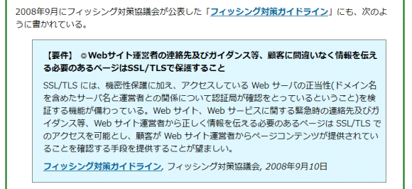 【要件】 ◎Webサイト運営者の連絡先及びガイダンス等、顧客に間違いなく情報を伝える必要のあるページはSSL/TLSで保護すること
SSL/TLS には、機密性保護に加え、アクセスしている Web サーバの正当性(ドメイン名を含めたサーバ名と運営者との関係について認証局が確認をとっているということ)を検証する機能が備わっている。Web サイト、Web サービスに関する緊急時の連絡先及びガイダンス等、Web サイト運営者から正しく情報を伝える必要のあるページは SSL/TLS でのアクセスを可能とし、顧客が Web サイト運営者からページコンテンツが提供されていることを確認する手段を提供することが望ましい。
フィッシング対策ガイドライン, フィッシング対策協議会, 2008年9月10日