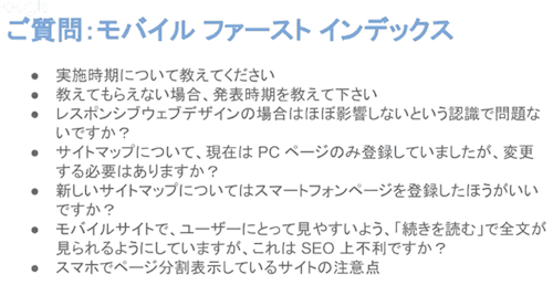 
・実施時期について教えてください
・教えてもらえない場合、発表時期を教えて下さい
・レスポンシブウェブデザインの場合はほぼ影響しないという認識で問題ないですか？
・サイトマップについて、現在はPCページのみ登録していましたが、変更する必要はありますか？
・新しいサイトマップについてはスマートフォンページを登録したほうがいいですか？
・モバイルサイトで、ユーザーにとって見やすいよう、「続きを読む」で全文が見られるようにしていますが、これはSEO上不利ですか？
・スマホでページ分割表示しているサイトの注意点
