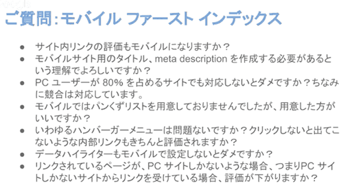 
・サイト内リンクの評価もモバイルになりますか？
・モバイルサイト用のタイトル、meta descriptionを作成する必要があるという理解でよろしいですか？
・PCユーザーが80%をしめるサイトでも対応しないとダメですか？ちなみに競合は対応しています。
・モバイルではパンくずリストを用意しておりませんでしたが、用意した方がいいですか？
・いわゆるハンバーガーメニューは問題ないですか？クリックしないと出てこないような内部リンクもきちんと評価されますか？
・データ杯ライターもモバイルで設定しないとダメですか？
・リンクされているページが、PCサイトしかないような場合、つまりPCサイトしかないサイトからリンクを受けている場合、評価が下がりますか？
