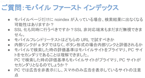 
・モバイルページだけにnoindexが入っている場合、検索結果に出なくなる可能性はありますか？
・SSL化も同時に行うべきですか？SSL非対応端末もまだまだ無視できません。
・モバイルフレンドリーテストはどちらのURLで試すべきか
・内部リンクがaタグではなく、ボタン形式の場合内部リンクと評価されるか
・モバイルで検索した時の評価基準はモバイルサイトをプライマリ、PCサイトをセカンダリであることは理解できました。PCで検索した時の評価基準もモバイルサイトがプライマリ、PCサイトがセカンダリとなるのでしょうか？
・PCでは広告を非表示にし、スマホのみ広告を表示しているサイトの注意点
