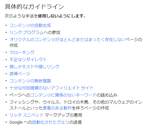 次のような手法を使用しないようにします。
コンテンツの自動生成
リンク プログラムへの参加
オリジナルのコンテンツがほとんどまたはまったく存在しないページの作成
クローキング
不正なリダイレクト
隠しテキストや隠しリンク
誘導ページ
コンテンツの無断複製
十分な付加価値のないアフィリエイト サイト
ページへのコンテンツに関係のないキーワードの詰め込み
フィッシングや、ウイルス、トロイの木馬、その他のマルウェアのインストールといった悪意のある動作を伴うページの作成
リッチ スニペット マークアップの悪用
Google への自動化されたクエリの送信
