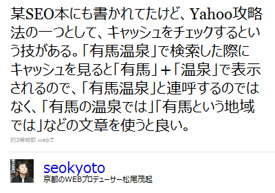 某SEO本にも書かれてたけど、 Yahoo攻略法の一つとして、キャッシュをチェックするという技がある。「有馬温泉」で検索した際にキャッシュを見ると「有馬」＋「温泉」で表示されるので、「有馬温泉」と連呼するのではなく、「有馬の温泉では」「有馬という地域では」などの文章を使うと良い。