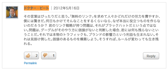 ドクター・ピート：その言葉はぴったりだと思う。「無料のリンク」を求めて人々かどれだけの労力を費やすか、僕には驚きだ。何日もかけてそんなことをするくらいなら、なぜ本当に役立つものを作らないのだろうか？ 君のリンク戦略が持つ問題は、それがブラックハットだという点ではない。問題は、グーグルがそのやり方に価値がないと判断した場合、君には何も残らないということだ。それでは本物のトラフィックも、ブランドの影響力という利益も生まれない。それは見掛け倒した。価値のあるものを構築しよう。そうすれば、ルールが変わっても生き残れる。