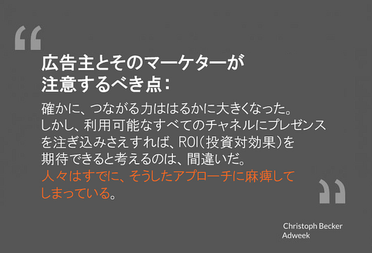 広告主とそのマーケターが
注意するべき点：
確かに、つながる力ははるかに大きくなった。
しかし、利用可能なすべてのチャネルにプレゼンスを注ぎ込みさえすれば、ROI（投資対効果）を
期待できると考えるのは、間違いだ。
人々はすでに、そうしたアプローチに麻痺して
しまっている。
