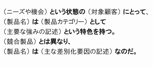 （ニーズや機会） という状態の （対象顧客） にとって、
（製品名） は （製品カテゴリー） として
（主要な強みの記述） という特色を持つ。
（競合製品） とは異なり、
（製品名） は （主な差別化要因の記述） なのだ。