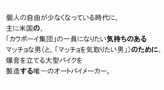 個人の自由が少なくなっている時代に、
主に米国の、
「カウボーイ集団」の一員になりたい気持ちのある
マッチョな男（と、「マッチョを気取りたい男」）のために、
爆音を立てる大型バイクを
製造する唯一のオートバイメーカー。
