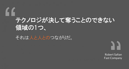 テクノロジが決して奪うことのできない領域の1つ、
それは人と人とのつながりだ
ロバート・サフィアン氏
ファスト・カンパニー