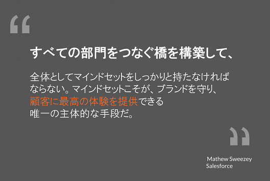 すべての部門をつなぐ橋を構築して、
全体としてマインドセットをしっかりと持たなければ
ならない。マインドセットこそが、ブランドを守り、
顧客に最高の体験を提供できる
唯一の主体的な手段だ。
マシュー・スウィージー氏
セールスフォース