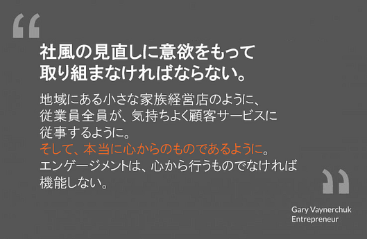 社風の見直しに意欲をもって取り組まなければならない。
そうすることで、地域にある小さな家族経営店のように、従業員全員が気持ちよく顧客サービスに従事し、本物のやり方を実践できる。エンゲージメントは、心から行うものでなければ機能しない。
ゲイリー・ヴェイナチャック氏
起業家