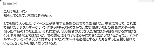 こんにちは、ダン
知らせてくれて、本当にありがとう。
とても気に入ったよ。ディーン氏が登場する最新の回まで全部聴いた。率直に言って、これまで聴いたデジタルマーケティングポッドキャストのなかで、成功間違いなしの最高のスタートを切った作品の1つだと思う。それに君が、SEO信者のような人たちにばかり目を向けるのではなく（それも悪いことではないが、君の関心はそれよりはるかに大きく広がっているからね）、デジタルマーケティングやSEOに対する丁寧なアプローチを必要とする人たちをずっと支援し続けていることを、心から嬉しく思っているよ。