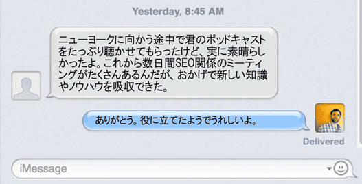 ニューヨークに向かう途中で君のポッドキャストをたっぷり聴かせてもらったけど、実に素晴らしかったよ。これから数日間SEO関係のミーティングがたくさんあるんだが、おかげで新しい知識やノウハウを吸収できた。
ありがとう。役に立てたようでうれしいよ。
