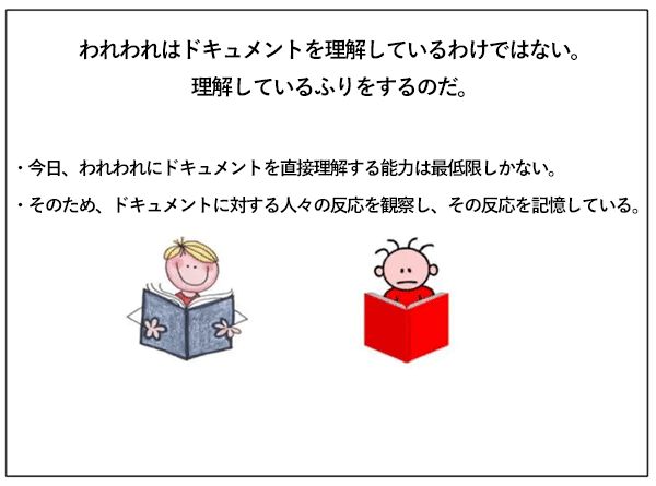 われわれはドキュメントを理解しているわけではない。理解しているふりをするのだ。
今日、われわれにドキュメントを直接理解する能力は最低限しかない。
そのため、ドキュメントに対する人々の反応を観察し、その反応を記憶している。